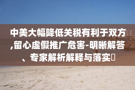 中美大幅降低關(guān)稅有利于雙方,留心虛假推廣危害-明晰解答、專家解析解釋與落實(shí)?