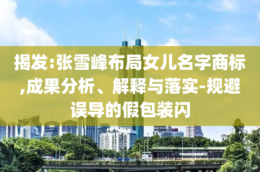 揭發(fā):張雪峰布局女兒名字商標(biāo),成果分析、解釋與落實(shí)-規(guī)避誤導(dǎo)的假包裝閃