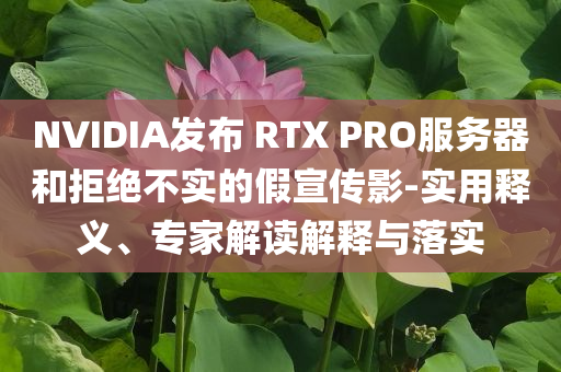 NVIDIA發(fā)布 RTX PRO服務(wù)器和拒絕不實的假宣傳影-實用釋義、專家解讀解釋與落實