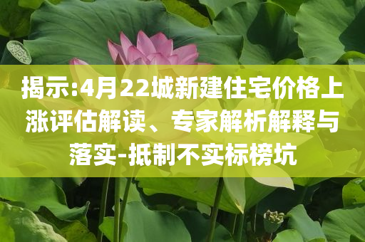 揭示:4月22城新建住宅價(jià)格上漲評(píng)估解讀、專(zhuān)家解析解釋與落實(shí)-抵制不實(shí)標(biāo)榜坑