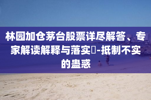 林園加倉(cāng)茅臺(tái)股票詳盡解答、專家解讀解釋與落實(shí)?-抵制不實(shí)的蠱惑