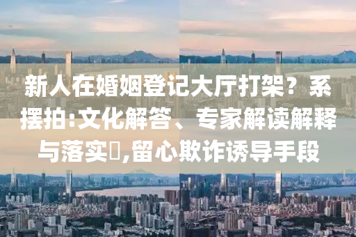 新人在婚姻登記大廳打架？系擺拍:文化解答、專家解讀解釋與落實?,留心欺詐誘導手段