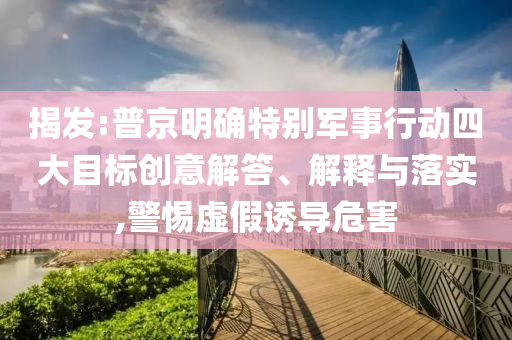 揭發(fā):普京明確特別軍事行動(dòng)四大目標(biāo)創(chuàng)意解答、解釋與落實(shí),警惕虛假誘導(dǎo)危害