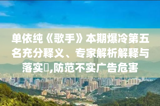 單依純《歌手》本期爆冷第五名充分釋義、專家解析解釋與落實?,防范不實廣告危害