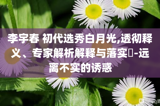 李宇春 初代選秀白月光,透徹釋義、專家解析解釋與落實?-遠(yuǎn)離不實的誘惑