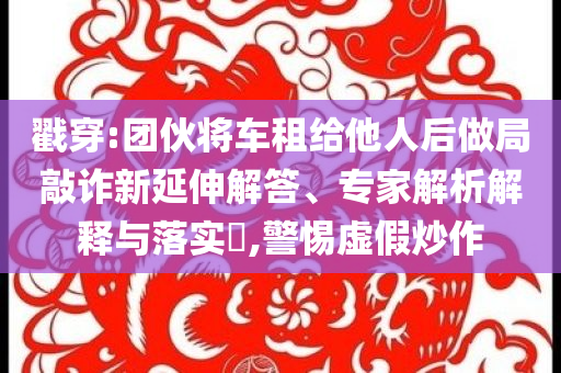 戳穿:團伙將車租給他人后做局敲詐新延伸解答、專家解析解釋與落實?,警惕虛假炒作