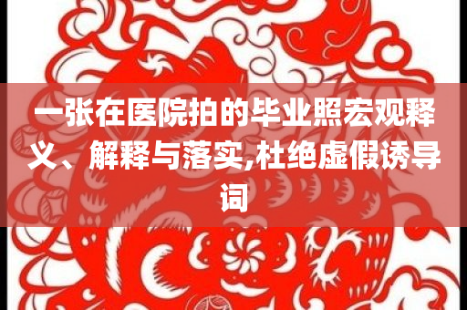 一張?jiān)卺t(yī)院拍的畢業(yè)照宏觀釋義、解釋與落實(shí),杜絕虛假誘導(dǎo)詞