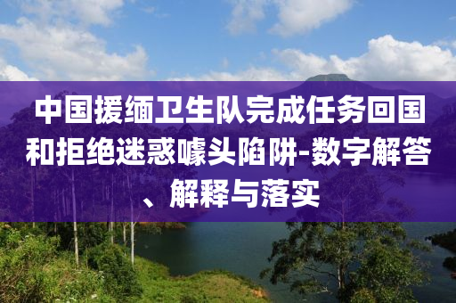 中國援緬衛(wèi)生隊完成任務回國和拒絕迷惑噱頭陷阱-數(shù)字解答、解釋與落實