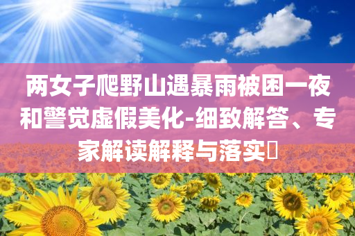 兩女子爬野山遇暴雨被困一夜和警覺(jué)虛假美化-細(xì)致解答、專家解讀解釋與落實(shí)?