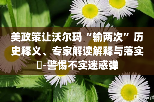 美政策讓沃爾瑪“輸兩次”歷史釋義、專家解讀解釋與落實(shí)?-警惕不實(shí)迷惑彈