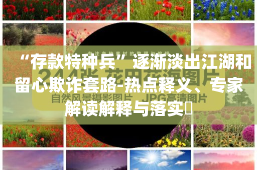 “存款特種兵”逐漸淡出江湖和留心欺詐套路-熱點(diǎn)釋義、專家解讀解釋與落實(shí)?