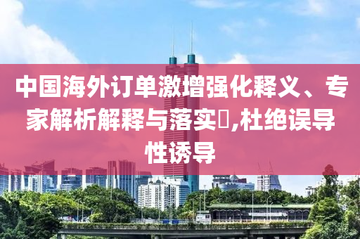 中國(guó)海外訂單激增強(qiáng)化釋義、專家解析解釋與落實(shí)?,杜絕誤導(dǎo)性誘導(dǎo)