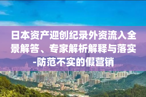 日本資產(chǎn)迎創(chuàng)紀(jì)錄外資流入全景解答、專家解析解釋與落實(shí)-防范不實(shí)的假營銷