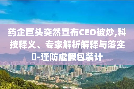 藥企巨頭突然宣布CEO被炒,科技釋義、專家解析解釋與落實?-謹防虛假包裝計