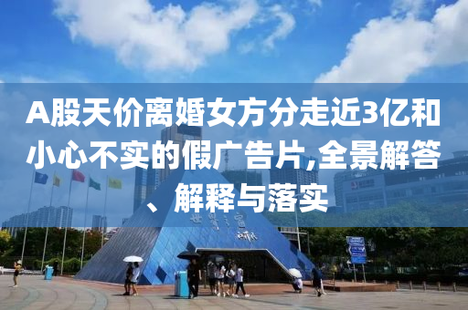 A股天價離婚女方分走近3億和小心不實的假廣告片,全景解答、解釋與落實
