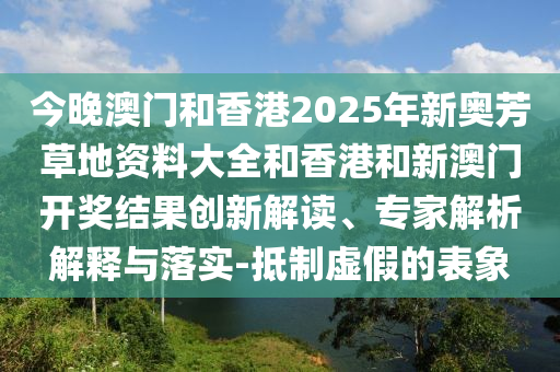今晚澳門和香港2025年新奧芳草地資料大全和香港和新澳門開獎(jiǎng)結(jié)果創(chuàng)新解讀、專家解析解釋與落實(shí)-抵制虛假的表象