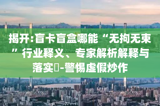 揭開:盲卡盲盒哪能“無拘無束”行業(yè)釋義、專家解析解釋與落實(shí)?-警惕虛假炒作