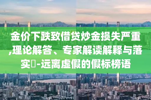 金價(jià)下跌致借貸炒金損失嚴(yán)重,理論解答、專家解讀解釋與落實(shí)?-遠(yuǎn)離虛假的假標(biāo)榜語(yǔ)