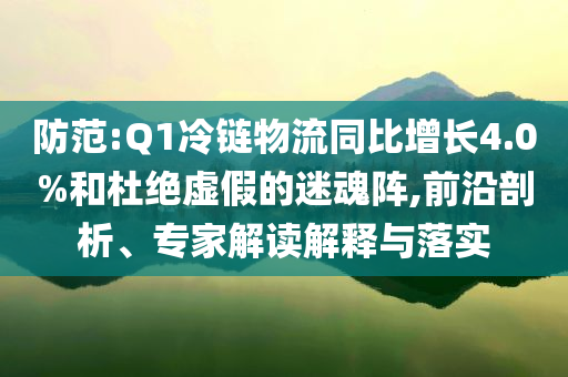 防范:Q1冷鏈物流同比增長4.0%和杜絕虛假的迷魂陣,前沿剖析、專家解讀解釋與落實(shí)