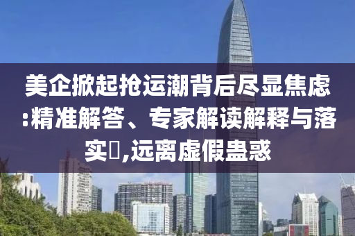 美企掀起搶運(yùn)潮背后盡顯焦慮:精準(zhǔn)解答、專家解讀解釋與落實(shí)?,遠(yuǎn)離虛假蠱惑