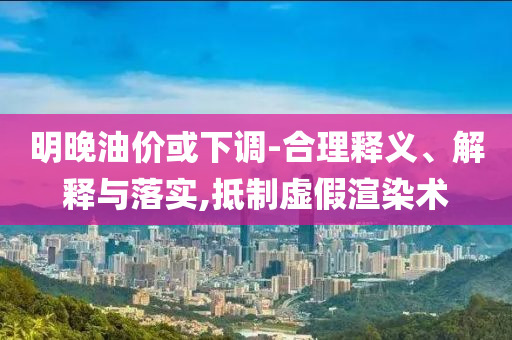 明晚油價(jià)或下調(diào)-合理釋義、解釋與落實(shí),抵制虛假渲染術(shù)