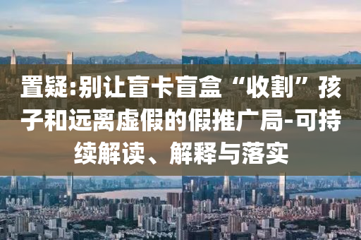 置疑:別讓盲卡盲盒“收割”孩子和遠(yuǎn)離虛假的假推廣局-可持續(xù)解讀、解釋與落實(shí)