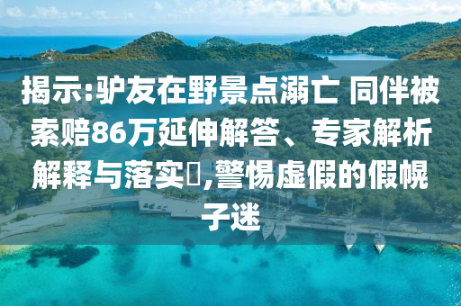 揭示:驢友在野景點(diǎn)溺亡 同伴被索賠86萬延伸解答、專家解析解釋與落實(shí)?,警惕虛假的假幌子迷