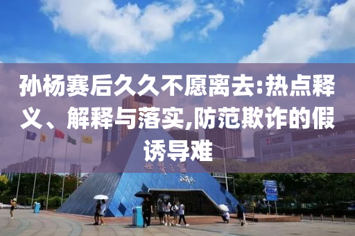 孫楊賽后久久不愿離去:熱點(diǎn)釋義、解釋與落實(shí),防范欺詐的假誘導(dǎo)難