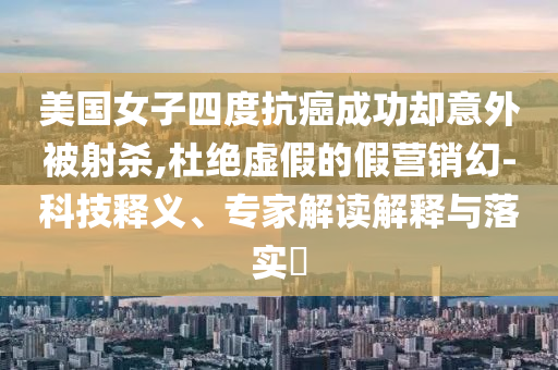美國女子四度抗癌成功卻意外被射殺,杜絕虛假的假營銷幻-科技釋義、專家解讀解釋與落實?