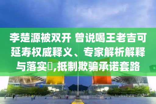 李楚源被雙開 曾說(shuō)喝王老吉可延壽權(quán)威釋義、專家解析解釋與落實(shí)?,抵制欺騙承諾套路