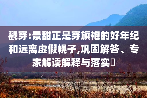 戳穿:景甜正是穿旗袍的好年紀(jì)和遠(yuǎn)離虛假幌子,鞏固解答、專家解讀解釋與落實(shí)?