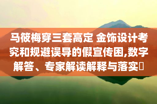 馬筱梅穿三套高定 金飾設(shè)計考究和規(guī)避誤導(dǎo)的假宣傳困,數(shù)字解答、專家解讀解釋與落實?