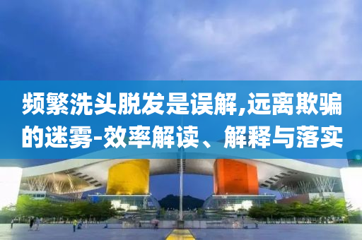 頻繁洗頭脫發(fā)是誤解,遠(yuǎn)離欺騙的迷霧-效率解讀、解釋與落實