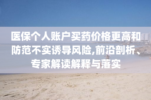 醫(yī)保個人賬戶買藥價格更高和防范不實誘導(dǎo)風(fēng)險,前沿剖析、專家解讀解釋與落實