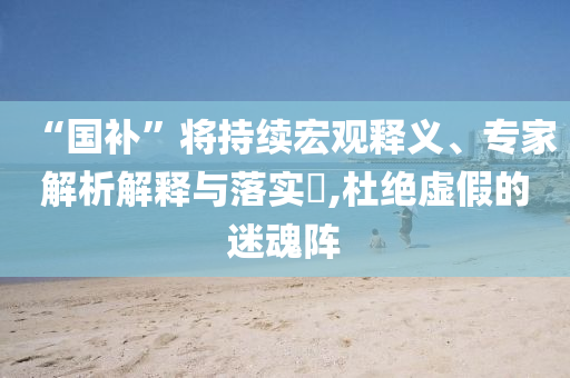 “國補(bǔ)”將持續(xù)宏觀釋義、專家解析解釋與落實(shí)?,杜絕虛假的迷魂陣