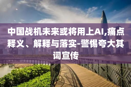 中國戰(zhàn)機未來或?qū)⒂蒙螦I,痛點釋義、解釋與落實-警惕夸大其詞宣傳