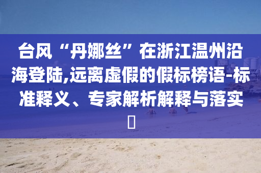 臺(tái)風(fēng)“丹娜絲”在浙江溫州沿海登陸,遠(yuǎn)離虛假的假標(biāo)榜語(yǔ)-標(biāo)準(zhǔn)釋義、專家解析解釋與落實(shí)?