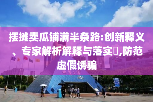 擺攤賣瓜鋪滿半條路:創(chuàng)新釋義、專家解析解釋與落實?,防范虛假誘騙