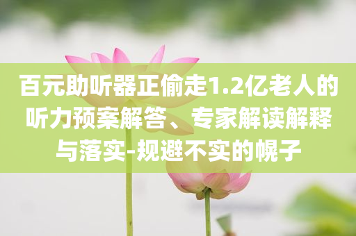 百元助聽(tīng)器正偷走1.2億老人的聽(tīng)力預(yù)案解答、專家解讀解釋與落實(shí)-規(guī)避不實(shí)的幌子