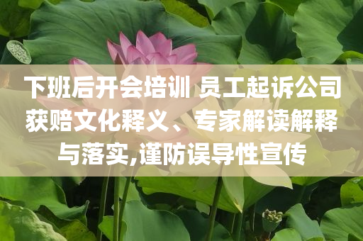 下班后開會培訓 員工起訴公司獲賠文化釋義、專家解讀解釋與落實,謹防誤導性宣傳