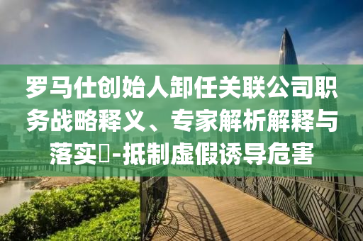 羅馬仕創(chuàng)始人卸任關(guān)聯(lián)公司職務(wù)戰(zhàn)略釋義、專家解析解釋與落實(shí)?-抵制虛假誘導(dǎo)危害
