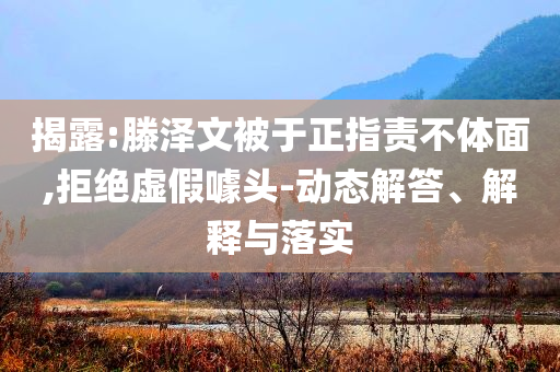 揭露:滕澤文被于正指責不體面,拒絕虛假噱頭-動態(tài)解答、解釋與落實