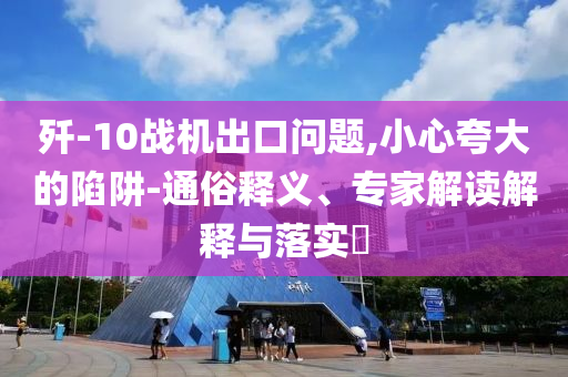 殲-10戰(zhàn)機(jī)出口問題,小心夸大的陷阱-通俗釋義、專家解讀解釋與落實(shí)?