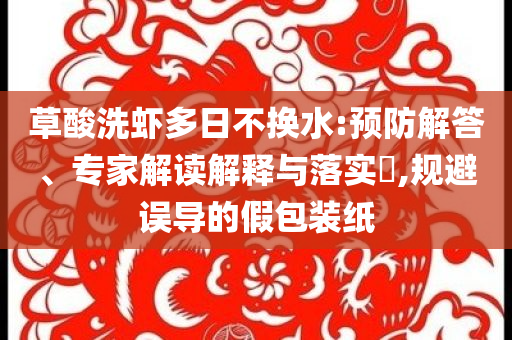 草酸洗蝦多日不換水:預(yù)防解答、專家解讀解釋與落實?,規(guī)避誤導(dǎo)的假包裝紙