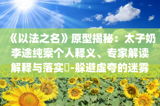 《以法之名》原型揭秘：太子奶李途純案?jìng)€(gè)人釋義、專家解讀解釋與落實(shí)?-躲避虛夸的迷霧