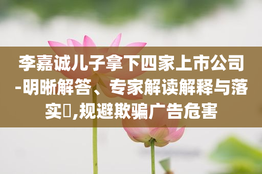 李嘉誠兒子拿下四家上市公司-明晰解答、專家解讀解釋與落實(shí)?,規(guī)避欺騙廣告危害
