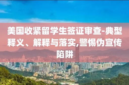 美國(guó)收緊留學(xué)生簽證審查-典型釋義、解釋與落實(shí),警惕偽宣傳陷阱