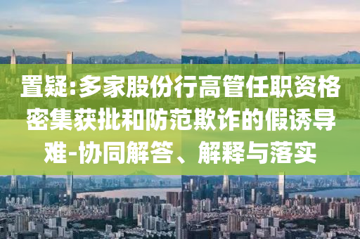 置疑:多家股份行高管任職資格密集獲批和防范欺詐的假誘導(dǎo)難-協(xié)同解答、解釋與落實(shí)