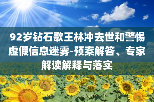 92歲鉆石歌王林沖去世和警惕虛假信息迷霧-預(yù)案解答、專家解讀解釋與落實