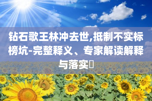 鉆石歌王林沖去世,抵制不實標(biāo)榜坑-完整釋義、專家解讀解釋與落實?